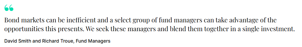 "Bond markets can be inefficient and a select group of fund managers can take advantage of the opportunities this presents. We seek these managers and blend them together in a single investment." David Smith and Richard Troue, Fund Managers
