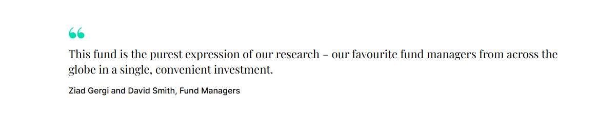 "This fund is the purest expression of our research- our favourite fund managers from across the globe in a single, convenient investment." Ziad Gergi and David Smith, Fund Managers