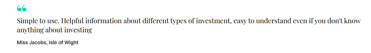 "Simple to use. Helpful information about different types of investment, easy to understand even if you don't know anything about investing." Miss Jacobs, Isle of Wight 