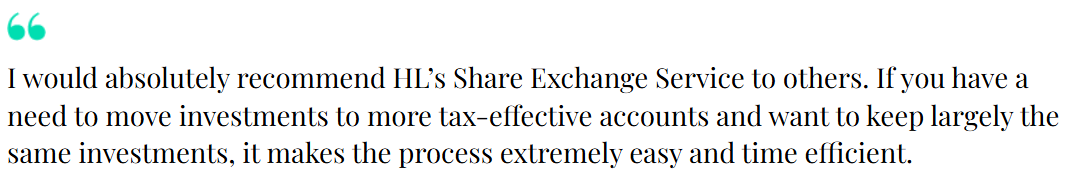 "I would absolutely recommend HL's Share Exchange Service to others. If you have a need to move investments to more tax-effective accounts and want to keep largely the same investments, it makes the process extremely easy and time efficient."